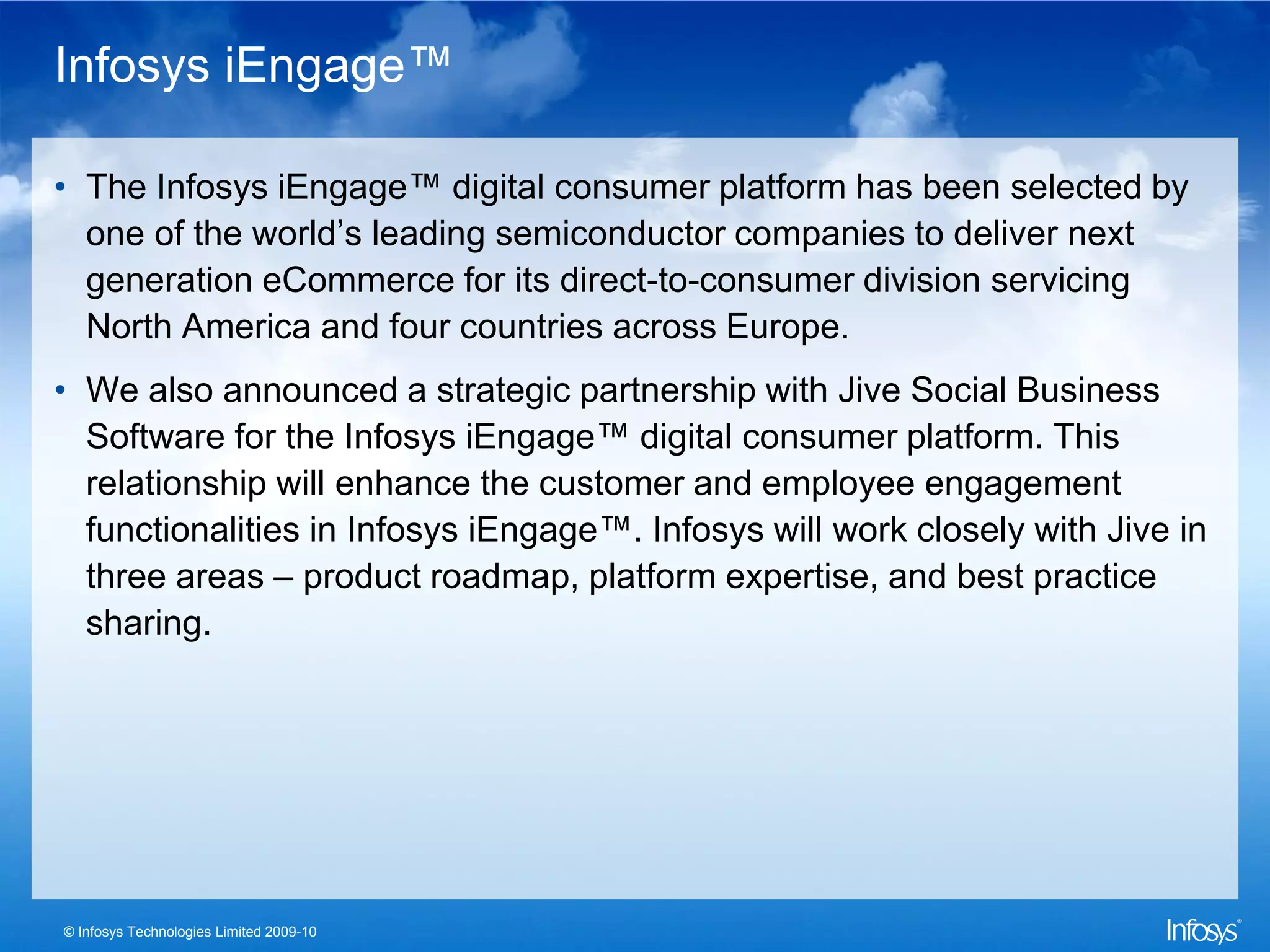Infosys iEngage™

• The Infosys iEngage™ digital consumer platform has been selected by
  one of the world’s leading semiconductor companies to deliver next
  generation eCommerce for its direct-to-consumer division servicing
  North America and four countries across Europe.
• We also announced a strategic partnership with Jive Social Business
  Software for the Infosys iEngage™ digital consumer platform. This
  relationship will enhance the customer and employee engagement
  functionalities in Infosys iEngage™. Infosys will work closely with Jive in
  three areas – product roadmap, platform expertise, and best practice
  sharing.




© Infosys Technologies Limited 2009-10
 