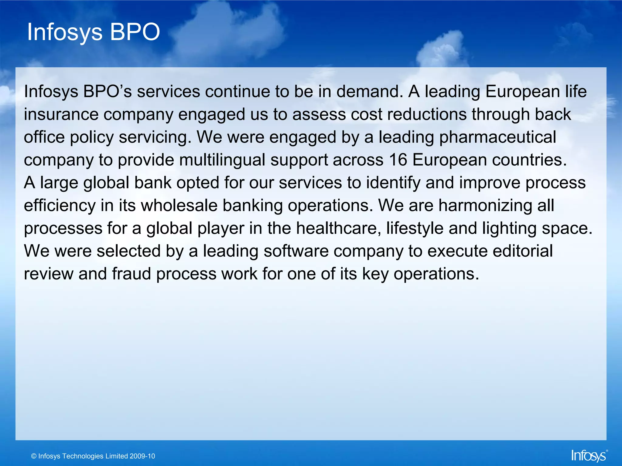 Infosys BPO

Infosys BPO’s services continue to be in demand. A leading European life
insurance company engaged us to assess cost reductions through back
office policy servicing. We were engaged by a leading pharmaceutical
company to provide multilingual support across 16 European countries.
A large global bank opted for our services to identify and improve process
efficiency in its wholesale banking operations. We are harmonizing all
processes for a global player in the healthcare, lifestyle and lighting space.
We were selected by a leading software company to execute editorial
review and fraud process work for one of its key operations.




 © Infosys Technologies Limited 2009-10
 