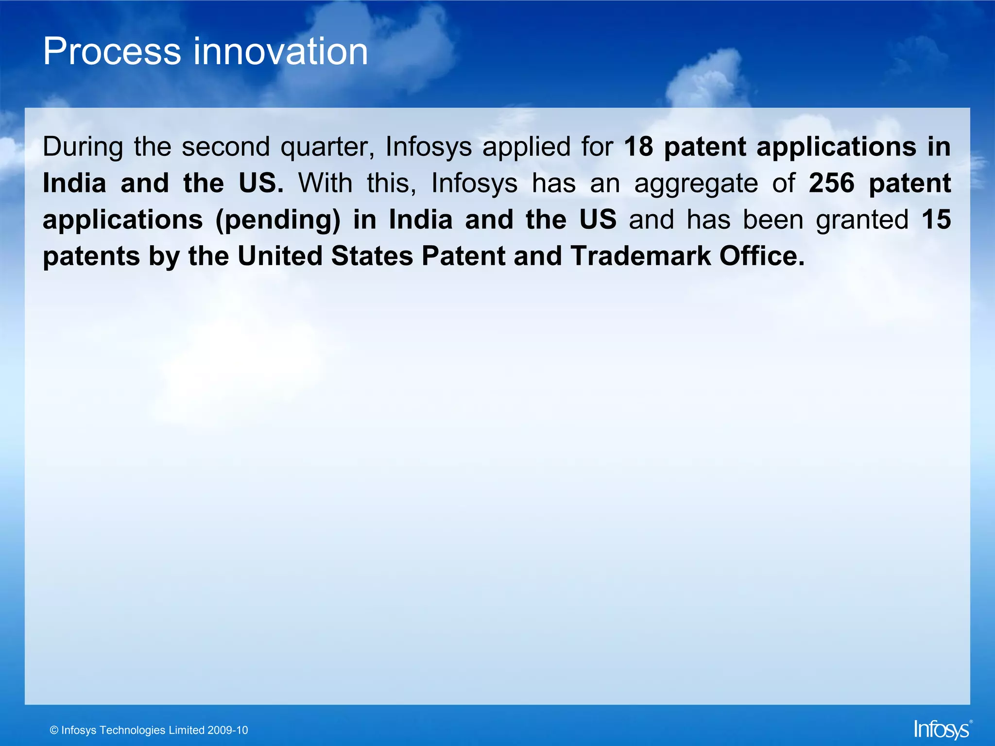 Process innovation

During the second quarter, Infosys applied for 18 patent applications in
India and the US. With this, Infosys has an aggregate of 256 patent
applications (pending) in India and the US and has been granted 15
patents by the United States Patent and Trademark Office.




© Infosys Technologies Limited 2009-10
 