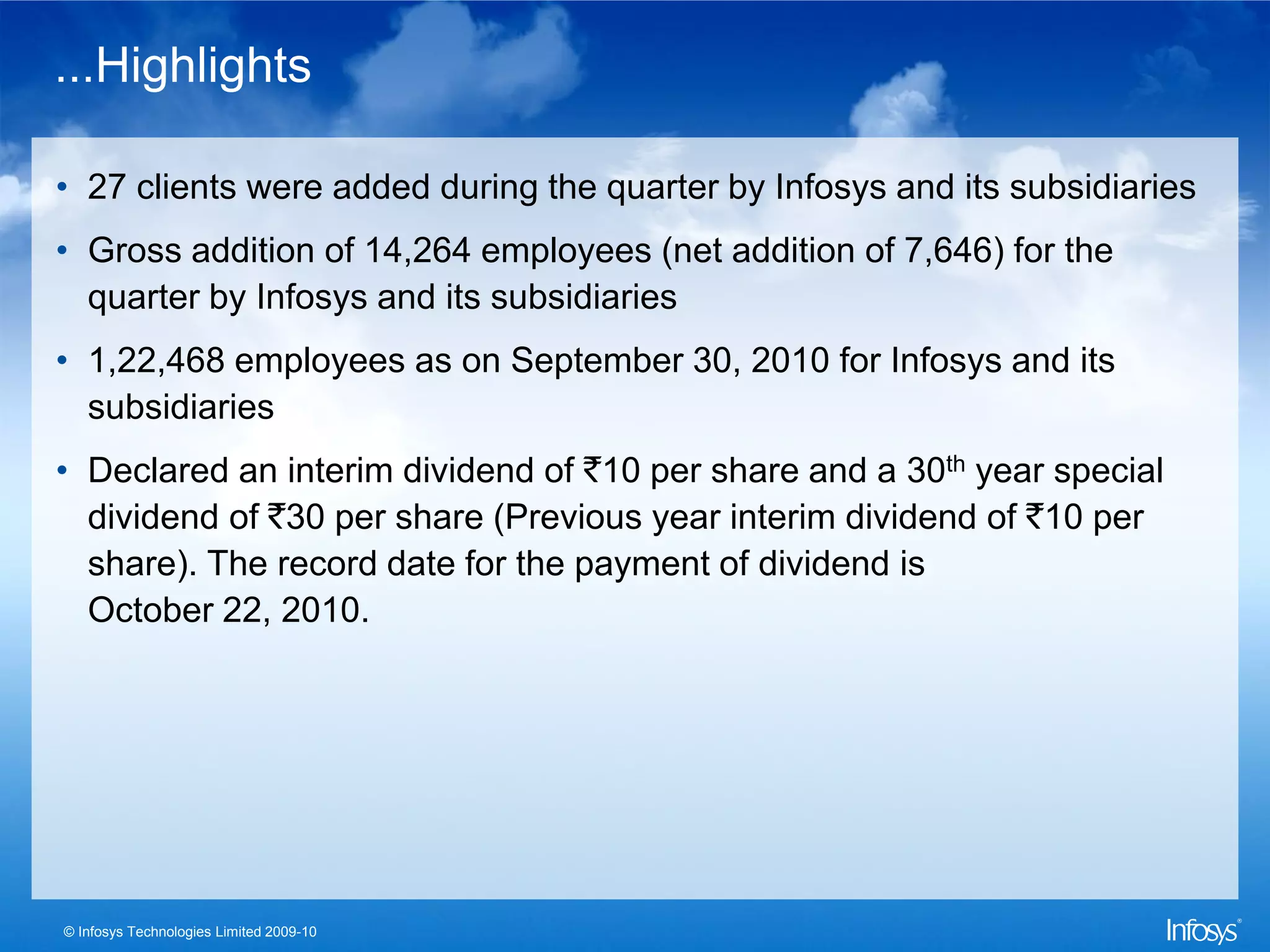 ...Highlights

• 27 clients were added during the quarter by Infosys and its subsidiaries
• Gross addition of 14,264 employees (net addition of 7,646) for the
  quarter by Infosys and its subsidiaries
• 1,22,468 employees as on September 30, 2010 for Infosys and its
  subsidiaries
• Declared an interim dividend of `10 per share and a 30th year special
  dividend of `30 per share (Previous year interim dividend of `10 per
  share). The record date for the payment of dividend is
  October 22, 2010.




© Infosys Technologies Limited 2009-10
 