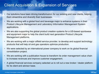 Client Acquisition & Expansion of Services

• Our solutions have been driving transformation for our existing and new clients, helping
  them streamline and diversify their businesses.
• We are working with a global food and beverage major to enhance systems in their
  Product Lifecycle Management and Laboratory Information Management System
  applications.
• We are also supporting the global product creation systems for a US-based sportswear
  and equipment major to help the client build next generation Product Lifecycle
  Management platforms.
• We are working with a major oilfield service provider, to develop and support technology
  products that will help oil and gas operators optimize production.
• We were selected by an international power company to work on its global financial
  consolidation project.
• We are working with a publication house to transform its order management value chain
  to increase revenues and improve customer engagement.
• A global financial services company selected us to roll out a new broker / dealer platform
  for its client and advisor base.

© Infosys Technologies Limited 2009-10
 
