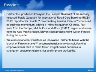 FinacleTM

• Gartner Inc. positioned Infosys in the Leaders Quadrant of the recently
  released ‘Magic Quadrant for International Retail Core Banking (IRCB)
  2010’ report for its Finacle™ core banking solution. Finacle™ continued
  its business momentum, adding 11 wins this quarter. Of these, four
  were from the Europe, Middle East and Africa (EMEA) region and seven
  from the Asia Pacific region. Eleven client projects went live on Finacle
  during the quarter.
• We crossed another milestone as Innovation Partner to banks with the
  launch of Finacle analyz™, a comprehensive analytics solution that
  empowers bank staff to make faster, insight-based decisions to
  strengthen customer relationships and improve profitability.




© Infosys Technologies Limited 2009-10
 