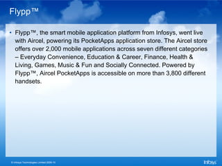 Flypp™

• Flypp™, the smart mobile application platform from Infosys, went live
  with Aircel, powering its PocketApps application store. The Aircel store
  offers over 2,000 mobile applications across seven different categories
  – Everyday Convenience, Education & Career, Finance, Health &
  Living, Games, Music & Fun and Socially Connected. Powered by
  Flypp™, Aircel PocketApps is accessible on more than 3,800 different
  handsets.




© Infosys Technologies Limited 2009-10
 