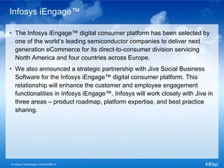 Infosys iEngage™

• The Infosys iEngage™ digital consumer platform has been selected by
  one of the world’s leading semiconductor companies to deliver next
  generation eCommerce for its direct-to-consumer division servicing
  North America and four countries across Europe.
• We also announced a strategic partnership with Jive Social Business
  Software for the Infosys iEngage™ digital consumer platform. This
  relationship will enhance the customer and employee engagement
  functionalities in Infosys iEngage™. Infosys will work closely with Jive in
  three areas – product roadmap, platform expertise, and best practice
  sharing.




© Infosys Technologies Limited 2009-10
 