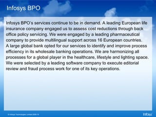 Infosys BPO

Infosys BPO’s services continue to be in demand. A leading European life
insurance company engaged us to assess cost reductions through back
office policy servicing. We were engaged by a leading pharmaceutical
company to provide multilingual support across 16 European countries.
A large global bank opted for our services to identify and improve process
efficiency in its wholesale banking operations. We are harmonizing all
processes for a global player in the healthcare, lifestyle and lighting space.
We were selected by a leading software company to execute editorial
review and fraud process work for one of its key operations.




 © Infosys Technologies Limited 2009-10
 