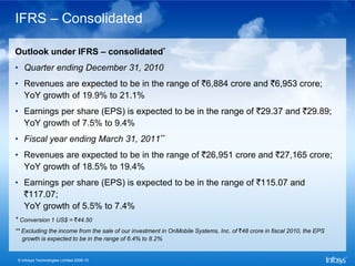 IFRS – Consolidated

Outlook under IFRS – consolidated*
• Quarter ending December 31, 2010
• Revenues are expected to be in the range of `6,884 crore and `6,953 crore;
  YoY growth of 19.9% to 21.1%
• Earnings per share (EPS) is expected to be in the range of `29.37 and `29.89;
  YoY growth of 7.5% to 9.4%
• Fiscal year ending March 31, 2011**
• Revenues are expected to be in the range of `26,951 crore and `27,165 crore;
  YoY growth of 18.5% to 19.4%
• Earnings per share (EPS) is expected to be in the range of `115.07 and
  `117.07;
  YoY growth of 5.5% to 7.4%
* Conversion 1 US$ = `44.50
** Excluding the income from the sale of our investment in OnMobile Systems, Inc. of `48 crore in fiscal 2010, the EPS
   growth is expected to be in the range of 6.4% to 8.2%


 © Infosys Technologies Limited 2009-10
 