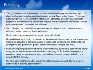 Summary

• Though the economic environment continues to be challenging, we have leveraged our
  client relationships, solutions and investments to grow faster in this quarter, There are
  significant drivers for investment in Information Technology since any transformation
  program to ‘build tomorrow’s enterprises requires these investments to be made. We are
  partnering with our clients on these initiatives.
• We continue to successfully manage and meet our clients operational requirements,
  delivering higher returns on their investments.
• Our innovative prowess continues to gain favor with clients.
• Our portfolio of services and our enhanced focus on solutions as well as new engagement
  models are providing a compelling value proposition to our clients, We continue to see
  stronger volume growth with greater traction in financial services and retail.
• Our operating margins improved during the quarter while our liquidity position was further
  strengthened with cash and cash equivalents reaching US $3.9 billion, However, the
  continued global economic uncertainty, coupled with extreme currency volatility, is a
  concern for the industry.
• We have seen record hiring this quarter and attrition has decreased, Our new career
  architecture is showing positive results.

© Infosys Technologies Limited 2009-10
 