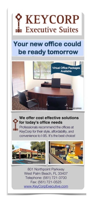 We offer cost effective solutions
for today's office needs
Professionals recommend the offices at
KeyCorp for their style, affordability, and
convenience to I-95. It’s the best choice!




     801 Northpoint Parkway
   West Palm Beach, FL 33407
    Telephone: (561) 721-3700
       Fax: (561) 721-0525
   www.KeyCorpExecutive.com
 