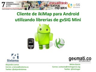 Cliente de ikiMap para Android utilizando librerias de gvSIG Mini Alejandro Lamas Correo: a.lamas@sixtema.es Twitter: @alejandrolamas Micho García Correo: contacto@michogarcia.org Twitter: @michogar 
