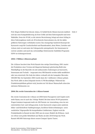 Prof. Jürgen Hubbert bei diesem Anlass. Er behält Recht: Binnen kurzem etabliert   Seite 2
sich das neue Kompaktfahrzeug als feste Größe auf dem Fahrzeugmarkt und setzt
Maßstäbe. Denn der W168, so die interne Bezeichnung, bringt auf einen Schlag in
diese Fahrzeugklasse mehr als 20 technische Innovationen ein, die bis dahin
größeren Fahrzeugen vorbehalten waren: Das einzigartige Sandwich-Konzept der
Karosserie sorgt für Crashsicherheit und Raumkomfort, denn Motor, Getriebe und
Achsen sind vor und unter der Fahrgastzelle untergebracht. Der Innenraum ist
extrem variabel, und auch das serienmäßige Elektronische Stabilitäts-Programm
ESP® ist richtungsweisend.


2003: 1 Million A-Klassen gebaut


Die A-Klasse beschert dem Werk Rastatt eine stetige Entwicklung: 2001 startet
die Produktion einer Version mit längerem Radstand; gleichzeitig fließt eine
Modellpflege in die Baureihe ein mit umfassenden Änderungen an Karosserie,
Innenraum und Technik – insgesamt etwa 980 Bauteile werden dafür modifiziert
oder neu entwickelt. Bis Ende des Jahres verkauft sich der kompakte Mercedes
500.000 Mal. Im September 2003 wurde dann die 1-millionste A-Klasse gebaut.
Das Werk zählt zu dem Zeitpunkt bereits 4.700 Beschäftigte. Während das
Produktionsjubiläum gefeiert wird, bereitet ein Teil dieser Mannschaft schon den
nächsten Meilenstein vor.


2004: Die zweite Generation der A-Klasse kommt


Die zweite Generation der A-Klasse ab 2004 bietet Passagieren und Gepäck noch
mehr Raum; neu ist auch das 3-türige Modell. Bei dem intern W169 genannten
Wagen kommen insgesamt mehr als 200 Patente zur Anwendung, etwa im neu
entwickelten Gurt- und Airbagsystem. In der Karosserie sorgen unter anderem
höher- und höchstfeste Stahllegierungen, hochfeste Klebeverbindungen sowie
zusätzliche Trägerprofile für beispielhaften Unfallschutz. Ergänzt wird die
Produktfamilie in Rastatt im Jahr 2005 um ein neues Modell: die B-Klasse. Auch
sie erfreut sich großer Beliebtheit am Markt; im Jahr 2010 fertigt das Werk
Rastatt 600.000 Fahrzeuge dieses neuen Compact Sports Tourer.




Daimler Communications, 70546 Stuttgart/Germany
Mercedes-Benz – Eine Marke der Daimler AG
 