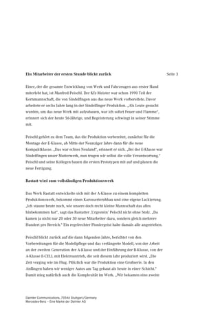Ein Mitarbeiter der ersten Stunde blickt zurück                                     Seite 3


Einer, der die gesamte Entwicklung von Werk und Fahrzeugen aus erster Hand
miterlebt hat, ist Manfred Peischl. Der Kfz-Meister war schon 1990 Teil der
Kernmannschaft, die von Sindelfingen aus das neue Werk vorbereitete. Davor
arbeitete er sechs Jahre lang in der Sindelfinger Produktion. „Als Leute gesucht
wurden, um das neue Werk mit aufzubauen, war ich sofort Feuer und Flamme“,
erinnert sich der heute 56-Jährige, und Begeisterung schwingt in seiner Stimme
mit.


Peischl gehört zu dem Team, das die Produktion vorbereitet, zunächst für die
Montage der E-Klasse, ab Mitte der Neunziger Jahre dann für die neue
Kompaktklasse. „Das war echtes Neuland“, erinnert er sich. „Bei der E-Klasse war
Sindelfingen unser Mutterwerk, nun trugen wir selbst die volle Verantwortung.“
Peischl und seine Kollegen bauen die ersten Prototypen mit auf und planen die
neue Fertigung.


Rastatt wird zum vollständigen Produktionswerk


Das Werk Rastatt entwickelte sich mit der A-Klasse zu einem kompletten
Produktionswerk, bekommt einen Karosserierohbau und eine eigene Lackierung.
„Ich staune heute noch, wie unsere doch recht kleine Mannschaft das alles
hinbekommen hat“, sagt das Rastatter ‚Urgestein’ Peischl nicht ohne Stolz. „Da
kamen ja nicht nur 20 oder 30 neue Mitarbeiter dazu, sondern gleich mehrere
Hundert pro Bereich.“ Ein regelrechter Pioniergeist habe damals alle angetrieben.


Peischl blickt zurück auf die dann folgenden Jahre, berichtet von den
Vorbereitungen für die Modellpflege und das verlängerte Modell, von der Arbeit
an der zweiten Generation der A-Klasse und der Einführung der B-Klasse, von der
A-Klasse E-CELL mit Elektroantrieb, die seit diesem Jahr produziert wird. „Die
Zeit verging wie im Flug. Plötzlich war die Produktion eine Großserie. In den
Anfängen haben wir weniger Autos am Tag gebaut als heute in einer Schicht.“
Damit stieg natürlich auch die Komplexität im Werk. „Wir bekamen eine zweite




Daimler Communications, 70546 Stuttgart/Germany
Mercedes-Benz – Eine Marke der Daimler AG
 