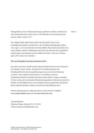 Montagehalle, die neue Mannschaft musste qualifiziert werden; erstmals kam          Seite 4
eine Nachtschicht dazu. Heute sind es 100 Zahnräder, die ineinander passen
müssen, früher waren es 10.“


Die Aufgabe bleibe dabei immer gleich: für die Kunden Autos in der
bestmöglichen Qualität zu produzieren. Nur die Rahmenbedingungen ändern
sich, sagt er: „Es ist ein bisschen wie beim Fußball. Man kommt jedes Mal in ein
neues Stadion, und die Teamkollegen sind auch neu. Man hat eine ausgefeiltere
Spielstrategie und nochmals bessere Abläufe als bisher. Aber eins ist immer
gleich: Wir wollen Tore schießen.“


Die neue Kompakt-Generation kommt ab 2011


Das will er auch jetzt. Wieder einmal arbeitet Manfred Peischl voller Tatkraft an
der Zukunft „seines“ Werks. Ab Ende 2011 wird Mercedes-Benz das
Produktportfolio bei den Kompaktfahrzeugen von zwei auf vier Fahrzeuge
erweitern. Diese nächste Generation der A- und B-Klasse wird im
Produktionsverbund von Rastatt und einem neuen Werk in Ungarn entstehen.
Für den Ausbau der bestehenden Produktionskapazitäten in Rastatt investiert die
Daimler AG 600 Millionen Euro. Das künftige Werk im ungarischen Kecskemét
feierte kürzlich Richtfest. Daimler investiert dort 800 Millionen Euro.


Weitere Informationen von Mercedes-Benz sind im Internet verfügbar:
www.media.daimler.com und www.mercedes-benz.com



Ansprechpartner:
Marianne Ihring, Telefon: 0711-17-47018
E-Mail: marianne.ihring@daimler.com




Daimler Communications, 70546 Stuttgart/Germany
Mercedes-Benz – Eine Marke der Daimler AG
 