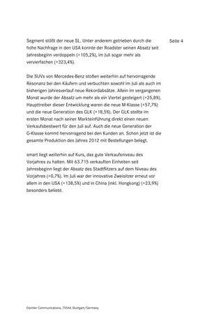 Segment stößt der neue SL. Unter anderem getrieben durch die          Seite 4
hohe Nachfrage in den USA konnte der Roadster seinen Absatz seit
Jahresbeginn verdoppeln (+105,2%), im Juli sogar mehr als
vervierfachen (+323,4%).

Die SUVs von Mercedes-Benz stoßen weiterhin auf hervorragende
Resonanz bei den Käufern und verbuchten sowohl im Juli als auch im
bisherigen Jahresverlauf neue Rekordabsätze. Allein im vergangenen
Monat wurde der Absatz um mehr als ein Viertel gesteigert (+25,8%).
Haupttreiber dieser Entwicklung waren die neue M-Klasse (+57,7%)
und die neue Generation des GLK (+18,5%). Der GLK stellte im
ersten Monat nach seiner Markteinführung direkt einen neuen
Verkaufsbestwert für den Juli auf. Auch die neue Generation der
G-Klasse kommt hervorragend bei den Kunden an. Schon jetzt ist die
gesamte Produktion des Jahres 2012 mit Bestellungen belegt.

smart liegt weiterhin auf Kurs, das gute Verkaufsniveau des
Vorjahres zu halten. Mit 63.715 verkauften Einheiten seit
Jahresbeginn liegt der Absatz des Stadtflitzers auf dem Niveau des
Vorjahres (+0,7%). Im Juli war der innovative Zweisitzer erneut vor
allem in den USA (+138,5%) und in China (inkl. Hongkong) (+23,9%)
besonders beliebt.




Daimler Communications, 70546 Stuttgart/Germany
 