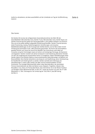 laufend zu aktualisieren, da diese ausschließlich auf den Umständen am Tag der Veröffentlichung      Seite 6
basieren.




Über Daimler


Die Daimler AG ist eines der erfolgreichsten Automobilunternehmen der Welt. Mit den
Geschäftsfeldern Mercedes-Benz Cars, Daimler Trucks, Mercedes-Benz Vans, Daimler Buses und
Daimler Financial Services gehört der Fahrzeughersteller zu den größten Anbietern von Premium-
Pkw und ist der größte weltweit aufgestellte Nutzfahrzeug-Hersteller. Daimler Financial Services
bietet Finanzierung, Leasing, Flottenmanagement, Versicherungen und innovative
Mobilitätsdienstleistungen an.Die Firmengründer Gottlieb Daimler und Carl Benz haben mit der
Erfindung des Automobils im Jahr 1886 Geschichte geschrieben. Als Pionier des Automobilbaus
gestaltet Daimler auch heute die Zukunft der Mobilität: Das Unternehmen setzt dabei auf
innovative und grüne Technologien sowie auf sichere und hochwertige Fahrzeuge, die faszinieren
und begeistern. Daimler investiert seit Jahren konsequent in die Entwicklung alternativer Antriebe
mit dem Ziel, langfristig das emissionsfreie Fahren zu ermöglichen. Neben Hybridfahrzeugen bietet
Daimler dadurch die breiteste Palette an lokal emissionsfreien Elektrofahrzeugen mit Batterie und
Brennstoffzelle. Denn Daimler betrachtet es als Anspruch und Verpflichtung, seiner Verantwortung
für Gesellschaft und Umwelt gerecht zu werden. Daimler vertreibt seine Fahrzeuge und
Dienstleistungen in nahezu allen Ländern der Welt und hat Produktionsstätten auf fünf
Kontinenten. Zum heutigen Markenportfolio zählen neben Mercedes-Benz, der wertvollsten
Premium-Automobilmarke der Welt, die Marken smart, Maybach, Freightliner, Western Star,
BharatBenz, Fuso, Setra und Thomas Built Buses. Das Unternehmen ist an den Börsen Frankfurt
und Stuttgart notiert (Börsenkürzel DAI). Im Jahr 2011 setzte der Konzern mit mehr als 271.000
Mitarbeitern 2,1 Mio. Fahrzeuge ab. Der Umsatz lag bei 106,5 Mrd. €, das EBIT betrug
8,8 Mrd. €.




Daimler Communications, 70546 Stuttgart/Germany
 