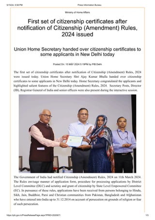 Ministry of Home Affairs
First set of citizenship certificates after
notification of Citizenship (Amendment) Rules,
2024 issued
Union Home Secretary handed over citizenship certificates to
some applicants in New Delhi today
Posted On: 15 MAY 2024 5:19PM by PIB Delhi
The first set of citizenship certificates after notification of Citizenship (Amendment) Rules, 2024
were issued today. Union Home Secretary Shri Ajay Kumar Bhalla handed over citizenship
certificates to some applicants in New Delhi today. Home Secretary congratulated the applicants and
highlighted salient features of the Citizenship (Amendment) Rules, 2024. Secretary Posts, Director
(IB), Registrar General of India and senior officers were also present during the interactive session.
The Government of India had notified Citizenship (Amendment) Rules, 2024 on 11th March 2024.
The Rules envisage manner of application form, procedure for processing applications by District
Level Committee (DLC) and scrutiny and grant of citizenship by State Level Empowered Committee
(EC). In pursuance of these rules, applications have been received from persons belonging to Hindu,
Sikh, Jain, Buddhist, Parsi and Christian communities from Pakistan, Bangladesh and Afghanistan
who have entered into India up to 31.12.2014 on account of persecution on grounds of religion or fear
of such persecution.
5/15/24, 5:58 PM Press Information Bureau
https://pib.gov.in/PressReleasePage.aspx?PRID=2020671 1/3
 