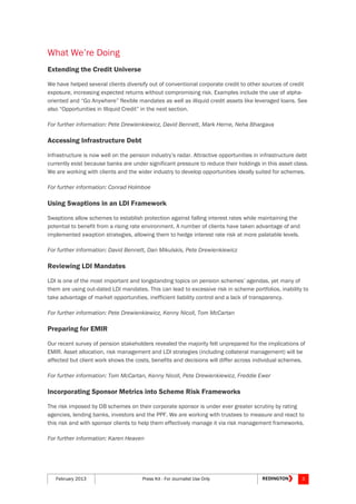 February 2013 Press Kit - For Journalist Use Only 3
What We’re Doing
Extending the Credit Universe
We have helped several clients diversify out of conventional corporate credit to other sources of credit
exposure, increasing expected returns without compromising risk. Examples include the use of alpha-
oriented and “Go Anywhere” flexible mandates as well as illiquid credit assets like leveraged loans. See
also “Opportunities in Illiquid Credit” in the next section.
For further information: Pete Drewienkiewicz, David Bennett, Mark Herne, Neha Bhargava
Accessing Infrastructure Debt
Infrastructure is now well on the pension industry’s radar. Attractive opportunities in infrastructure debt
currently exist because banks are under significant pressure to reduce their holdings in this asset class.
We are working with clients and the wider industry to develop opportunities ideally suited for schemes.
For further information: Conrad Holmboe
Using Swaptions in an LDI Framework
Swaptions allow schemes to establish protection against falling interest rates while maintaining the
potential to benefit from a rising rate environment. A number of clients have taken advantage of and
implemented swaption strategies, allowing them to hedge interest rate risk at more palatable levels.
For further information: David Bennett, Dan Mikulskis, Pete Drewienkiewicz
Reviewing LDI Mandates
LDI is one of the most important and longstanding topics on pension schemes’ agendas, yet many of
them are using out-dated LDI mandates. This can lead to excessive risk in scheme portfolios, inability to
take advantage of market opportunities, inefficient liability control and a lack of transparency.
For further information: Pete Drewienkiewicz, Kenny Nicoll, Tom McCartan
Preparing for EMIR
Our recent survey of pension stakeholders revealed the majority felt unprepared for the implications of
EMIR. Asset allocation, risk management and LDI strategies (including collateral management) will be
affected but client work shows the costs, benefits and decisions will differ across individual schemes.
For further information: Tom McCartan, Kenny Nicoll, Pete Drewienkiewicz, Freddie Ewer
Incorporating Sponsor Metrics into Scheme Risk Frameworks
The risk imposed by DB schemes on their corporate sponsor is under ever greater scrutiny by rating
agencies, lending banks, investors and the PPF. We are working with trustees to measure and react to
this risk and with sponsor clients to help them effectively manage it via risk management frameworks.
For further information: Karen Heaven
 