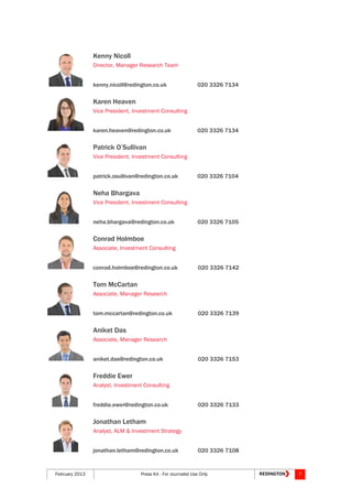 February 2013 Press Kit - For Journalist Use Only 7
Kenny Nicoll
Director, Manager Research Team
kenny.nicoll@redington.co.uk 020 3326 7134
Karen Heaven
Vice President, Investment Consulting
karen.heaven@redington.co.uk 020 3326 7134
Patrick O’Sullivan
Vice President, Investment Consulting
patrick.osullivan@redington.co.uk 020 3326 7104
Neha Bhargava
Vice President, Investment Consulting
neha.bhargava@redington.co.uk 020 3326 7105
Conrad Holmboe
Associate, Investment Consulting
conrad.holmboe@redington.co.uk 020 3326 7142
Tom McCartan
Associate, Manager Research
tom.mccartan@redington.co.uk 020 3326 7139
Aniket Das
Associate, Manager Research
aniket.das@redington.co.uk 020 3326 7153
Freddie Ewer
Analyst, Investment Consulting
freddie.ewer@redington.co.uk 020 3326 7133
Jonathan Letham
Analyst, ALM & Investment Strategy
jonathan.letham@redington.co.uk 020 3326 7108
 