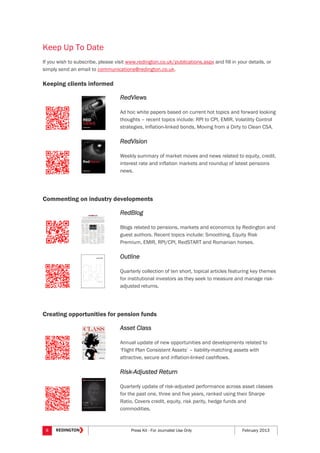 8 Press Kit - For Journalist Use Only February 2013
Keep Up To Date
If you wish to subscribe, please visit www.redington.co.uk/publications.aspx and fill in your details, or
simply send an email to communications@redington.co.uk.
Keeping clients informed
RedViews
Ad hoc white papers based on current hot topics and forward looking
thoughts – recent topics include: RPI to CPI, EMIR, Volatility Control
strategies, Inflation-linked bonds, Moving from a Dirty to Clean CSA.
RedVision
Weekly summary of market moves and news related to equity, credit,
interest rate and inflation markets and roundup of latest pensions
news.
Commenting on industry developments
RedBlog
Blogs related to pensions, markets and economics by Redington and
guest authors. Recent topics include: Smoothing, Equity Risk
Premium, EMIR, RPI/CPI, RedSTART and Romanian horses.
Outline
Quarterly collection of ten short, topical articles featuring key themes
for institutional investors as they seek to measure and manage risk-
adjusted returns.
Creating opportunities for pension funds
Asset Class
Annual update of new opportunities and developments related to
‘Flight Plan Consistent Assets’ – liability-matching assets with
attractive, secure and inflation-linked cashflows.
Risk-Adjusted Return
Quarterly update of risk-adjusted performance across asset classes
for the past one, three and five years, ranked using their Sharpe
Ratio. Covers credit, equity, risk parity, hedge funds and
commodities.
 