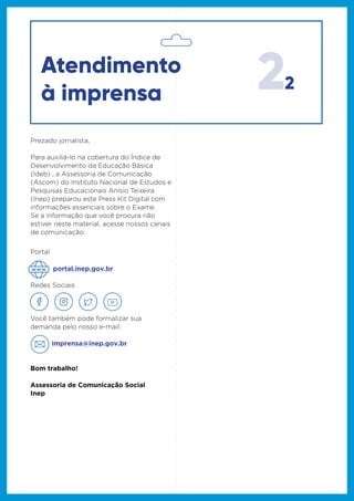 22
Se a informação que você procura não
estiver neste material, acesse nossos canais
de comunicação:
Portal
Redes Sociais
Você também pode formalizar sua
demanda pelo nosso e-mail:
imprensa@inep.gov.br
Bom trabalho!
Assessoria de Comunicação Social
Inep
portal.inep.gov.br
Prezado jornalista,
Para auxiliá-lo na cobertura do Índice de
Desenvolvimento da Educação Básica
(Ideb) , a Assessoria de Comunicação
(Ascom) do Instituto Nacional de Estudos e
Pesquisas Educacionais Anísio Teixeira
(Inep) preparou este Press Kit Digital com
informações essenciais sobre o Exame.
Se a informação que você procura não
estiver neste material, acesse nossos canais
de comunicação:
Atendimento
à imprensa
 