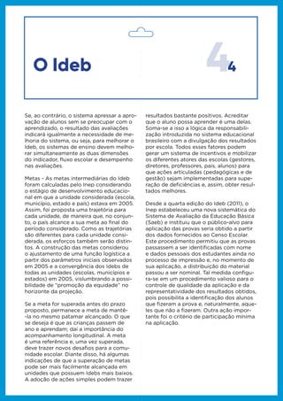 44
Se, ao contrário, o sistema apressar a apro-
vação de alunos sem se preocupar com o
aprendizado, o resultado das avaliações
indicará igualmente a necessidade de me-
lhoria do sistema, ou seja, para melhorar o
Ideb, os sistemas de ensino devem melho-
rar simultaneamente as duas dimensões
do indicador, fluxo escolar e desempenho
nas avaliações.
Metas - As metas intermediárias do Ideb
foram calculadas pelo Inep considerando
o estágio de desenvolvimento educacio-
nal em que a unidade considerada (escola,
município, estado e país) estava em 2005.
Assim, foi proposta uma trajetória para
cada unidade, de maneira que, no conjun-
to, o país alcance a sua meta ao final do
período considerado. Como as trajetórias
são diferentes para cada unidade consi-
derada, os esforços também serão distin-
tos. A construção das metas considerou
o ajustamento de uma função logística a
partir dos parâmetros iniciais observados
em 2005 e a convergência dos Idebs de
todas as unidades (escolas, municípios e
estados) em 2005, vislumbrando a possi-
bilidade de “promoção da equidade” no
horizonte da projeção.
Se a meta for superada antes do prazo
proposto, permanece a meta de mantê-
-la no mesmo patamar alcançado. O que
se deseja é que as crianças passem de
ano e aprendam; daí a importância do
acompanhamento longitudinal. A meta
é uma referência e, uma vez superada,
deve trazer novos desafios para a comu-
nidade escolar. Diante disso, há algumas
indicações de que a superação de metas
pode ser mais facilmente alcançada em
unidades que possuem Idebs mais baixos.
A adoção de ações simples podem trazer
resultados bastante positivos. Acreditar
que o aluno possa aprender é uma delas.
Soma-se a isso a lógica da responsabili-
zação introduzida no sistema educacional
brasileiro com a divulgação dos resultados
por escola. Todos esses fatores podem
gerar um sistema de incentivos e mobilizar
os diferentes atores das escolas (gestores,
diretores, professores, pais, alunos) para
que ações articuladas (pedagógicas e de
gestão) sejam implementadas para supe-
ração de deficiências e, assim, obter resul-
tados melhores.
Desde a quarta edição do Ideb (2011), o
Inep estabeleceu uma nova sistemática do
Sistema de Avaliação da Educação Básica
(Saeb) e instituiu que o público-alvo para
aplicação das provas seria obtido a partir
dos dados fornecidos ao Censo Escolar.
Este procedimento permitiu que as provas
passassem a ser identificadas com nome
e dados pessoais dos estudantes ainda no
processo de impressão e, no momento de
sua aplicação, a distribuição do material
passou a ser nominal. Tal medida configu-
ra-se em um procedimento valioso para o
controle de qualidade da aplicação e da
representatividade dos resultados obtidos,
pois possibilita a identificação dos alunos
que fizeram a prova e, naturalmente, aque-
les que não a fizeram. Outra ação impor-
tante foi o critério de participação mínima
na aplicação.
O Ideb
 