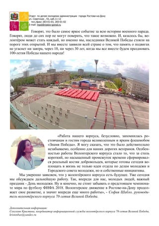 Отдел по делам молодежи администрации города Ростова-на-Дону
ул. Советская , 55, каб.11-12
тел./факс 283-01-03, 283-01-02
E-mail: mpol@rostov-gorod.ru
Говорят, это было самое яркое событие за всю историю военного парада.
Говорят, люди до сих пор не могут поверить, что такое возможно. И, казалось бы, во-
лонтѐром может стать каждый, но именно мы, наследники Великой Победы стояли на
пороге этих открытий. И мы вместе заявили всей стране о том, что память о подвигах
не угаснет ни завтра, через 10, ни через 30 лет, когда мы все вместе будем праздновать
100-летия Победы нашего народа!
«Работа нашего корпуса, безусловно, запомнилась ро-
стовчанам и гостям города великолепным и ярким флешмобом
«Знамя Победы». Я могу сказать, что это было действительно
незабываемо, особенно для наших дорогих ветеранов. Особен-
ностью работы Волонтерского корпуса стало то, что за столь
короткий, но насыщенный промежуток времени сформировал-
ся реальный костяк добровольцев, которые готовы сегодня во-
площать в жизнь не только идеи отдела по делам молодежи и
Городского совета молодежи, но и собственные инициативы.
Мы уверенно заявляем, что у волонтѐрского корпуса есть будущее. Уже сегодня
мы обсуждаем дальнейшую работу. Так, впереди для нас, молодых людей, важный
праздник - День молодежи. Ну и конечно, не стоит забывать о предстоящем чемпиона-
те мира по футболу ФИФА 2018. Волонтерское движение в Ростове-на-Дону продол-
жает свое развитие, а значит впереди еще много работы», - София Шабло, руководи-
тель волонтёрского корпуса 70-летия Великой Победы.
Дополнительная информация:
Сохсохян Кристина, координатор информационной службы волонтёрского корпуса 70-летия Великой Победы,
kristenbax@yandex.ru
 