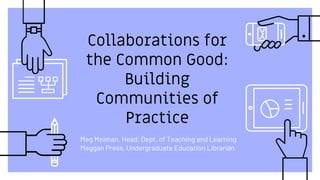 Collaborations for
the Common Good:
Building
Communities of
Practice
Meg Meiman, Head, Dept. of Teaching and Learning
Meggan Press, Undergraduate Education Librarian
 