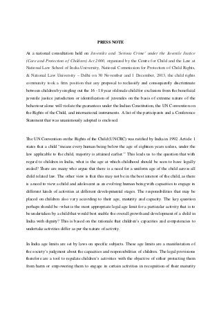 PRESS NOTE
At a national consultation held on Juveniles and ‘Serious Crime’ under the Juvenile Justice
(Care and Protection of Children) Act 2000, organized by the Centre for Child and the Law at
National Law School of India University, National Commission for Protection of Child Rights,
& National Law University – Delhi on 30 November and 1 December, 2013, the child rights
community took a firm position that any proposal to reclassify and consequently discriminate
between children by singling out the 16 - 18 year old male child for exclusion from the beneficial
juvenile justice jurisdiction or identification of juveniles on the basis of extreme nature of the
behaviour alone will violate the guarantees under the Indian Constitution, the UN Convention on
the Rights of the Child, and international instruments. A list of the participants and a Conference
Statement that was unanimously adopted is enclosed.
The UN Convention on the Rights of the Child (UNCRC) was ratified by India in 1992. Article 1
states that a child “means every human being below the age of eighteen years unless, under the
law applicable to the child, majority is attained earlier.” This leads us to the question that with
regard to children in India, what is the age at which childhood should be seen to have legally
ended? There are many who argue that there is a need for a uniform age of the child across all
child related law. The other view is that this may not be in the best interest of the child, as there
is a need to view a child and adolescent as an evolving human being with capacities to engage in
different kinds of activities at different developmental stages. The responsibilities that may be
placed on children also vary according to their age, maturity and capacity. The key question
perhaps should be –what is the most appropriate legal age limit for a particular activity that is to
be undertaken by a child that would best enable the overall growth and development of a child in
India with dignity? This is based on the rationale that children’s capacities and competencies to
undertake activities differ as per the nature of activity.
In India age limits are set by laws on specific subjects. These age limits are a manifestation of
the society’s judgment about the capacities and responsibilities of children. The legal provisions
therefore are a tool to regulate children’s activities with the objective of either protecting them
from harm or empowering them to engage in certain activities in recognition of their maturity
 