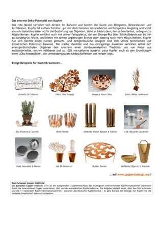 Das enorme Deko-Potenzial von Kupfer
Das rote Metall befindet sich derzeit im Aufwind und besitzt die Gunst von Designern, Dekorateuren und
Architekten. Kupfer ist extrem formbar, gut mit dem Hammer zu bearbeiten und beispiellos langlebig und somit
ein sehr beliebtes Material für die Gestaltung von Objekten, denn es bietet dem, der es bearbeitet, unbegrenzte
Möglichkeiten. Kupfer verführt auch mit seiner Farbpalette, die von Orange-Rot über Schokoladenbraun bis hin
zu Mandelgrün reicht, und bietet mit seinen Legierungen Bronze oder Messing noch mehr Möglichkeiten. Kupfer
hat sich bereits einen Namen gemacht, und zeitgenössische Designer sind sich seines technischen und
ästhetischen Potenzials bewusst. Die starke Identität und das einzigartige Aussehen verleihen selbst den
avantgardistischsten Objekten den Anschein einer Jahrtausendealten Tradition. Als von Natur aus
antibakterielles, extrem haltbares und zu 100% recycelbares Material passt Kupfer auch zu den Grundsätzen
einer „Öko-Konzeption“, die umweltbewussten Kunstschaffenden am Herzen liegt.


Einige Beispiele für Kupferkreationen…




      Growth, Eli Gutierrez                Flora, Tord Boontje                 America, Pietro Silva            Latva, Mikko Laakkonen




   Zzz, Francesca Cuicchio                 Bend, Nendo                Umbrella Stand, Bassam & Fellows         Link, Riccardo Giovanetti




    Soda, Nasrallah & Horner               Jail, Eli Gutierrez                 Bubble, Nendo                Bell Metal Objects, S. Pakhalè


                                                                                                 … auf www.copperindesign.org !


Das European Copper Institute:
Das European Copper Institute (ECI) ist ein europäischer Zusammenschluss der wichtigsten internationalen Kupferproduzenten (vertreten
durch die International Copper Association, Ltd) und der europäischen Kupferindustrie. Die Aufgabe besteht darin, über den Sitz in Brüssel
und die 11 nationalen Kupferinformationszentren - darunter das Deutsche Kupferinstitut - in ganz Europa die Vorzüge von Kupfer für die
moderne Gesellschaft bekannt zu machen.
 