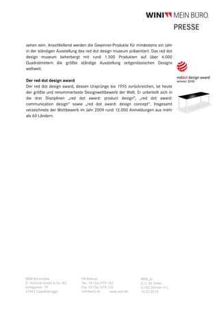 PRESSE

sehen sein. Anschließend werden die Gewinner-Produkte für mindestens ein Jahr
in der ständigen Ausstellung des red dot design museum präsentiert. Das red dot
design museum beherbergt mit rund 1.500 Produkten auf über 4.000
Quadratmetern die größte ständige Ausstellung zeitgenössischen Designs
weltweit.

Der red dot design award
Der red dot design award, dessen Ursprünge bis 1955 zurückreichen, ist heute
der größte und renommierteste Designwettbewerb der Welt. Er unterteilt sich in
die drei Disziplinen „red dot award: product design“, „red dot award:
communication design“ sowie „red dot award: design concept“. Insgesamt
verzeichnete der Wettbewerb im Jahr 2009 rund 12.000 Anmeldungen aus mehr
als 60 Ländern.




WINI Büromöbel                PR-Referat                     WINI_dr
G. Schmidt GmbH & Co. KG      Tel.: 05156/979-152            2/2; 46 Zeilen
Auhagenstr. 79                Fax: 05156/979-159             3.103 Zeichen m.L.
31863 Coppenbrügge            info@wini.de     www.wini.de   15.03.2010
 