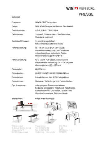 PRESSE
Datenblatt

Programm:                  WINEA PRO Tischsystem

Design:                    WINI WerksDesign (Uwe Heinze, Rico Möckel)

Gestellvarianten:          4-Fuß, C-Fuß, T-Fuß, Säule

Gestellfarben:             Titanweiß, Vulkanschwarz, Weißaluminium,
                           Hochglanz verchromt

Gestellausführungen:       74 cm/höheneinstellbar/
                           höhenverstellbar (Steh-Sitz-Tisch)

Höheneinstellung:          65 – 85 cm (nach prEN 527-1:2008),
                           wahlweise mit Werkzeug, mit Kurbel oder
                           mit werkzeugloser, patentierter Raster-
                           Höheneinstellung per Knopfdruck

Höhenverstellung:          für C- und T-Fuß-Gestell, wahlweise mit
                           Gasdruckfeder-Verstellung (74 – 120 cm) oder
                           elektromotorisch (65 – 125 cm)

Plattentiefen:             60/80/90 cm

Plattenbreiten:            80/100/120/140/160/180/200/220/240 cm

Plattenfarben:             frei wählbar aus dem WINI-Farbspektrum

Plattenformen:             Rechteck-, Verbindungs- und Freiformflächen

Opt. Ausstattung:          rollengelagerte Plattenverschiebung,
                           beidseitig abklappbarer Kabelkanal, Kabelklappe,
                           Funktionsschiene, CPU-Halter, Akustik- und
                           Organisationspaneele, Beinraumblende

Bildnachweis:              Fotos: WINI Büromöbel




WINI Büromöbel             Presse-Referat                WINI_PR/dr
G. Schmidt GmbH & Co. KG   Tel.: 05156/979-152           S. 3/3
Auhagenstraße 79           Fax: 05156/979-159            4.514 Zeichen m. L.
D-31863 Coppenbrügge       info@wini.de    www.wini.de   29.10.2009
 
