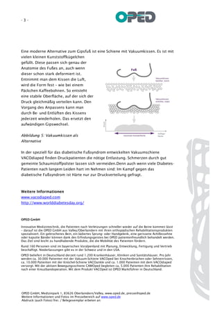 -3-




Eine moderne Alternative zum Gipsfuß ist eine Schiene mit Vakuumkissen. Es ist mit
vielen kleinen Kunststoffkügelchen
gefüllt. Diese passen sich genau der
Anatomie des Fußes an, auch wenn
dieser schon stark deformiert ist.
Entnimmt man dem Kissen die Luft,
wird die Form fest – wie bei einem
Päckchen Kaffeebohnen. So entsteht
eine stabile Oberfläche, auf der sich der
Druck gleichmäßig verteilen kann. Den
Vorgang des Anpassens kann man
durch Be- und Entlüften des Kissens
jederzeit wiederholen. Das ersetzt den
aufwändigen Gipswechsel.


Abbildung 5: Vakuumkissen als
Alternative


In der speziell für das diabetische Fußsyndrom entwickelten Vakuumschiene
VACOdiaped finden Druckpatienten die nötige Entlastung. Schmerzen durch gut
gemeinte Schaumstoffpolster lassen sich vermeiden.Denn auch wenn viele Diabetes-
Patienten nach langem Leiden hart im Nehmen sind: Im Kampf gegen das
diabetische Fußsyndrom ist Härte nur zur Druckverteilung gefragt.



Weitere Informationen
www.vacodiaped.com
http://www.worlddiabetesday.org/



OPED GmbH

Innovative Medizintechnik, die Patienten nach Verletzungen schneller wieder auf die Beine kommen lässt
– darauf ist die OPED GmbH aus Valley/Oberlaindern mit ihren orthopädischen Rehabilitationsprodukten
spezialisiert. Ein gebrochenes Bein, ein lädiertes Sprung- oder Handgelenk, eine gerissene Achillessehne
oder kaputte Bänder können dank des Erfindungsgeistes bei OPED patientenfreundlich behandelt werden.
Das Ziel sind leicht zu handhabende Produkte, die die Mobilität des Patienten fördern.
Rund 160 Personen sind im bayerischen Voralpenland mit Planung, Entwicklung, Fertigung und Vertrieb
beschäftigt. Niederlassungen gibt es in der Schweiz und in den USA.
OPED beliefert in Deutschland derzeit rund 1.200 Krankenhäuser, Kliniken und Sanitätshäuser. Pro Jahr
werden ca. 30.000 Patienten mit der Vakuum-Schiene VACOped bei Knochenbrüchen oder Sehnenrissen,
ca. 10.000 Patienten mit der Knöchel-Schiene VACOankle und ca. 1.000 Patienten mit dem VACOdiaped
versorgt. Mit der aktiven Bewegungsschiene CAMOped begleiten ca. 5.000 Patienten ihre Rehabilitation
nach einer Kreuzbandoperation. Mit dem Produkt VACOped ist OPED Marktführer in Deutschland.




OPED GmbH, Medizinpark 1, 83626 Oberlaindern/Valley, www.oped.de, presse@oped.de
Weitere Informationen und Fotos im Pressebereich auf www.oped.de
Abdruck (auch Fotos) frei. / Belegexemplar erbeten an:
Medienstelle OPED, Kybergstraße 27 b, 82041 Oberhaching
 