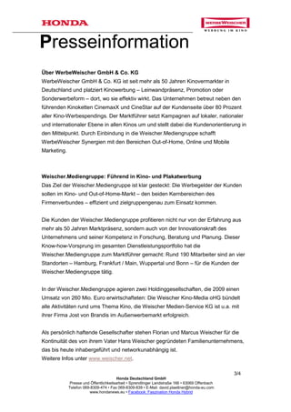 Presseinformation
Über WerbeWeischer GmbH & Co. KG
WerbeWeischer GmbH & Co. KG ist seit mehr als 50 Jahren Kinovermarkter in
Deutschland und platziert Kinowerbung – Leinwandpräsenz, Promotion oder
Sonderwerbeform – dort, wo sie effektiv wirkt. Das Unternehmen betreut neben den
führenden Kinoketten CinemaxX und CineStar auf der Kundenseite über 80 Prozent
aller Kino-Werbespendings. Der Marktführer setzt Kampagnen auf lokaler, nationaler
und internationaler Ebene in allen Kinos um und stellt dabei die Kundenorientierung in
den Mittelpunkt. Durch Einbindung in die Weischer.Mediengruppe schafft
WerbeWeischer Synergien mit den Bereichen Out-of-Home, Online und Mobile
Marketing.



Weischer.Mediengruppe: Führend in Kino- und Plakatwerbung
Das Ziel der Weischer.Mediengruppe ist klar gesteckt: Die Werbegelder der Kunden
sollen im Kino- und Out-of-Home-Markt – den beiden Kernbereichen des
Firmenverbundes – effizient und zielgruppengenau zum Einsatz kommen.


Die Kunden der Weischer.Mediengruppe profitieren nicht nur von der Erfahrung aus
mehr als 50 Jahren Marktpräsenz, sondern auch von der Innovationskraft des
Unternehmens und seiner Kompetenz in Forschung, Beratung und Planung. Dieser
Know-how-Vorsprung im gesamten Dienstleistungsportfolio hat die
Weischer.Mediengruppe zum Marktführer gemacht: Rund 190 Mitarbeiter sind an vier
Standorten – Hamburg, Frankfurt / Main, Wuppertal und Bonn – für die Kunden der
Weischer.Mediengruppe tätig.


In der Weischer.Mediengruppe agieren zwei Holdinggesellschaften, die 2009 einen
Umsatz von 260 Mio. Euro erwirtschafteten: Die Weischer Kino-Media oHG bündelt
alle Aktivitäten rund ums Thema Kino, die Weischer Medien-Service KG ist u.a. mit
ihrer Firma Jost von Brandis im Außenwerbemarkt erfolgreich.


Als persönlich haftende Gesellschafter stehen Florian und Marcus Weischer für die
Kontinuität des von ihrem Vater Hans Weischer gegründeten Familienunternehmens,
das bis heute inhabergeführt und networkunabhängig ist.
Weitere Infos unter www.weischer.net.

                                                                                                 3/4
                                         Honda Deutschland GmbH
              Presse und Öffentlichkeitsarbeit • Sprendlinger Landstraße 166 • 63069 Offenbach
             Telefon 069-8309-474 • Fax 069-8309-839 • E-Mail: david.plaettner@honda-eu.com
                        www.hondanews.eu • Facebook: Faszination Honda Hybrid
 
