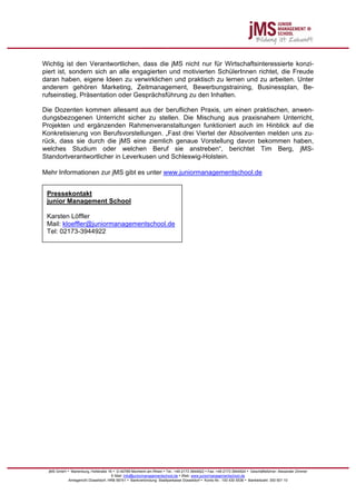 Wichtig ist den Verantwortlichen, dass die jMS nicht nur für Wirtschaftsinteressierte konzi-
piert ist, sondern sich an alle engagierten und motivierten SchülerInnen richtet, die Freude
daran haben, eigene Ideen zu verwirklichen und praktisch zu lernen und zu arbeiten. Unter
anderem gehören Marketing, Zeitmanagement, Bewerbungstraining, Businessplan, Be-
rufseinstieg, Präsentation oder Gesprächsführung zu den Inhalten.

Die Dozenten kommen allesamt aus der beruflichen Praxis, um einen praktischen, anwen-
dungsbezogenen Unterricht sicher zu stellen. Die Mischung aus praxisnahem Unterricht,
Projekten und ergänzenden Rahmenveranstaltungen funktioniert auch im Hinblick auf die
Konkretisierung von Berufsvorstellungen. „Fast drei Viertel der Absolventen melden uns zu-
rück, dass sie durch die jMS eine ziemlich genaue Vorstellung davon bekommen haben,
welches Studium oder welchen Beruf sie anstreben“, berichtet Tim Berg, jMS-
Standortverantwortlicher in Leverkusen und Schleswig-Holstein.

Mehr Informationen zur jMS gibt es unter www.juniormanagementschool.de


 Pressekontakt
 junior Management School

 Karsten Löffler
 Mail: kloeffler@juniormanagementschool.de
 Tel: 02173-3944922




  jMS GmbH • Marienburg, Hofstraße 16 • D-40789 Monheim am Rhein • Tel.: +49 2173 3944922 • Fax: +49 2173 3944924 • Geschäftsführer: Alexander Zimmer
                                     E-Mail: info@juniormanagementschool.de • Web: www.juniormanagementschool.de
            Amtsgericht Düsseldorf, HRB 56741 • Bankverbindung: Stadtparkasse Düsseldorf • Konto-Nr.: 100 430 5536 • Bankleitzahl: 300 501 10
 