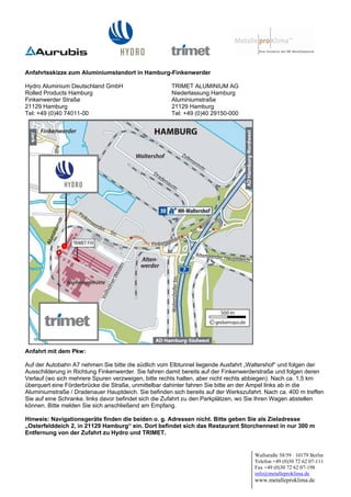Anfahrtsskizze zum Aluminiumstandort in Hamburg-Finkenwerder

Hydro Aluminium Deutschland GmbH                      TRIMET ALUMINIUM AG
Rolled Products Hamburg                               Niederlassung Hamburg
Finkenwerder Straße                                   Aluminiumstraße
21129 Hamburg                                         21129 Hamburg
Tel: +49 (0)40 74011-00                               Tel: +49 (0)40 29150-000




          Elbe




Anfahrt mit dem Pkw:

Auf der Autobahn A7 nehmen Sie bitte die südlich vom Elbtunnel liegende Ausfahrt „Waltershof“ und folgen der
Ausschilderung in Richtung Finkenwerder. Sie fahren damit bereits auf der Finkenwerderstraße und folgen deren
Verlauf (wo sich mehrere Spuren verzweigen, bitte rechts halten, aber nicht rechts abbiegen). Nach ca. 1,5 km
überquert eine Förderbrücke die Straße, unmittelbar dahinter fahren Sie bitte an der Ampel links ab in die
Aluminiumstraße / Dradenauer Hauptdeich. Sie befinden sich bereits auf der Werkszufahrt. Nach ca. 400 m treffen
Sie auf eine Schranke, links davor befindet sich die Zufahrt zu den Parkplätzen, wo Sie Ihren Wagen abstellen
können. Bitte melden Sie sich anschließend am Empfang.

Hinweis: Navigationsgeräte finden die beiden o. g. Adressen nicht. Bitte geben Sie als Zieladresse
„Osterfelddeich 2, in 21129 Hamburg“ ein. Dort befindet sich das Restaurant Storchennest in nur 300 m
Entfernung von der Zufahrt zu Hydro und TRIMET.
                                                                                                                 -


                                                                                     Wallstraße 58/59 · 10179 Berlin
                                                                                     Telefon +49 (0)30 72 62 07-111
                                                                                     Fax +49 (0)30 72 62 07-198
                                                                                     info@metalleproklima.de
                                                                                     www.metalleproklima.de
 