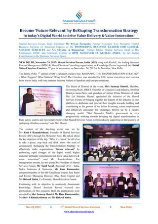 Nov 24, 2017 II 7
th
Global Shared Services Conclave II New Delhi
www.sharedservicesforum.in
Become ‘Future Relevant’ by ReShaping Transformation Strategy
In today’s Digital World to drive Value Delivery & Value Innovation!
Shared Services Forum, India felicitated Mr Priyan Fernando, Former Executive Vice President, Global
Business Services of American Express as the PIONEERING BUSINESS LEADER FOR GLOBAL
SHARED SERVICES and Ms Shyama A Bijapurkar, Former Global Shared Services Head at BA
Continuum, HSBC and American Express as BPM ACHIEVER IN GLOBAL INDIA, for her Stellar
Contribution in the Business Services Space.
NEW DELHI, November 24, 2017: Shared Services Forum, India (SSF) along with RvaluE, the leading Business
Process Management (BPM) & Shared Services Consulting organization, as Knowledge Partner organized the Global
Shared Services Conclave, 7th
year in succession, on November, 24, 2017 at Le Meridien, New Delhi.
The theme of this 7th
edition of SSF‟s Annual Conclave was: ReSHAPING THE TRANSFORMATION STRATEGY
- What Triggers? What Matters? What Next? The Conclave was attended by 120+ senior executives and veterans
from across India, with very eminent industry leaders as Speakers and case presentations.
The Guest of Honour at the event, Shri Sameep Shastri, Member,
Governing Body, BRICS Chamber of Commerce and Industry, Member
Bhartiya Janta Party, and grandson of former Prime Minister of India
Shri Lal Bahadur Shastri, applauded the initiative of the Shared
Services Forum of bringing together the leaders of the Industry on one
platform to deliberate and provide their insights towards building and
contributing to the growth of the Indian Economy, create employment
and effectively encounter the challenges thrown up by a rapidly
changing world. “Shri Narendra Modi‟s government is very
progressively working towards bringing the digital transformation in
India across sectors and I personally believe that Shared Services Forum is tremendously supporting in that journey of
reshaping of Indian economy” said Shri Shastri.
The context of the day-long event was set by
Mr Ravi S Ramakrishnan, Founder of Shared Services
Forum (SSF) through his Welcome Note. He talked about
the key objective of the day, “Why it is „must‟ for all of us
to take a pause, step back and think about „the need of
continuously Reshaping the Transformation Strategy‟ to
effectively make organizations ‘future relevant’ by
embracing rapid changes of the digital world, higher
customer demands/ expectations and drive value delivery &
value innovation”, said Mr. Ramakrishnan. For
inauguration session, he was joined by President of Shared
Services Forum, Mr Sunil Sayal, Regional CFO – India,
Nokia Solutions & Networks, Mr Ram Ramsundar
esteemed member of the SSF Excellence awards Jury Panel
and Former Managing Director, Blue River Capital and
Mr Rakesh Sinha, Co-Founder, Shared Services Forum.
Continuing with its objective to seamlessly disseminate
knowledge, Shared Services Forum released two
publications on this occasion. Both the publications were
unveiled by Shri Sameep Shastri, Mr Ram Ramasundar,
Mr Ravi S Ramakrishnan and Mr Rakesh Sinha.
 