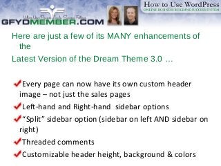 Here are just a few of its MANY enhancements of
the
Latest Version of the Dream Theme 3.0 …
Every page can now have its own custom header
image – not just the sales pages
Left-hand and Right-hand sidebar options
“Split” sidebar option (sidebar on left AND sidebar on
right)
Threaded comments
Customizable header height, background & colors
 