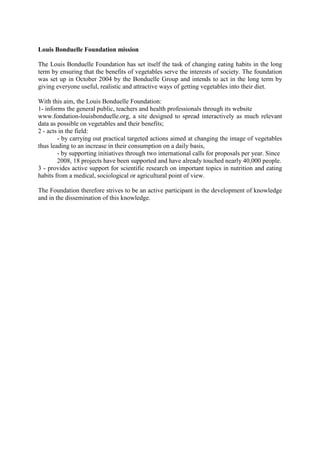 Louis Bonduelle Foundation mission

The Louis Bonduelle Foundation has set itself the task of changing eating habits in the long
term by ensuring that the benefits of vegetables serve the interests of society. The foundation
was set up in October 2004 by the Bonduelle Group and intends to act in the long term by
giving everyone useful, realistic and attractive ways of getting vegetables into their diet.

With this aim, the Louis Bonduelle Foundation:
1- informs the general public, teachers and health professionals through its website
www.fondation-louisbonduelle.org, a site designed to spread interactively as much relevant
data as possible on vegetables and their benefits;
2 - acts in the field:
        - by carrying out practical targeted actions aimed at changing the image of vegetables
thus leading to an increase in their consumption on a daily basis,
        - by supporting initiatives through two international calls for proposals per year. Since
        2008, 18 projects have been supported and have already touched nearly 40,000 people.
3 - provides active support for scientific research on important topics in nutrition and eating
habits from a medical, sociological or agricultural point of view.

The Foundation therefore strives to be an active participant in the development of knowledge
and in the dissemination of this knowledge.
 