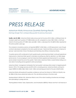 PRESS RELEASE
Adventure Works Announces Quarterly Earnings Results
Earnings stronger than corresponding quarter for previous fiscal year.
Seattle, July 23, 2004: Adventure Works today announced net income of $1.2 million, or $.06 per share, for
its sixteen-week fourth quarter of FY 2004 ended June 30, compared to a loss of $2.3 million, or $.57 per
share for the last quarter of FY 2003. Sales were $48.1 million, a decrease from the $49.0 million reported for
the same quarter a year ago.
The company's consultancy service unit reported EBITDA* of $.8 million, a 5.5% improvement, even though
contracts decreased compared to the same quarter last year. "Adventure Works continues to improve its
services," said Annik Stahl, Chair of the Board and Chief Executive Officer of Adventure Works.
"A positive service shift contributed to fourth quarter results as did Adventure Works' continued operational
improvements. Adventure Works' growth in branded consulting was offset by declines in our Web design
service sector. It is encouraging to note that Adventure Works experienced improvement in our synergy
service division toward the end of the quarter," Stahl noted. Adventure Works is nearly finished rolling out a
new style of consulting services geared to start-up businesses.
Adventure Works’ management anticipates that next quarter’s earnings will be nearer to targeted growth
levels of .5% to 1% in design services and 2% to 4% in consulting services. Adventure Works continues to
expect EBITDA for 2004 of $4.2 million to $5.1 million and earnings per share for the year of $.20 to $.26
Adventure Works will broadcast its quarterly conference call over the Internet at 10:30 A.M. (Pacific) July
24, 2004 at http://www.adventure-works.com. The call will be archived on the site as well.
Headquartered in Bothell, WA, Adventure Works is one of the nation's leading consultancies and design
firms specializing in synergy services.
*Earnings Before Interest, Taxes, Depreciation, and Amortization (EBITDA). Please note that in all instances in
FOR RELEASE 9 A.M. PST, JULY 23, 2004 MORE
Contact: Annik Stahl
Adventure Works
Phone: (203) 555-0100
Fax: (203) 555-0101
12345 Main Street
Bothell, WA 32345
www.adventure-works.com
ADVENTURE WORKS
 