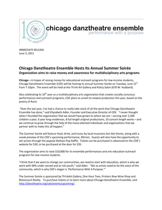 IMMEDIATE RELEASE
June 3, 2011

Chicago Danztheatre Ensemble Hosts Its Annual Summer Soirée
Organization aims to raise money and awareness for multidisciplinary arts programs
Chicago—In hopes of raising money for educational outreach programs for low-income students,
Chicago Danztheatre Ensemble (CDE) will be hosting its annual Summer Soirée on Tuesday, June 21st
from 7-10pm. The event will be held at the Th!nk Art Gallery and Policy Salon (670 W. Hubbard).
Also celebrating its 10th year as a multidisciplinary arts organization that creates socially conscious
performances and outreach programs, CDE plans to unveil its newest production this year, based on the
poetry of Rumi.
“Over the last year, I've had a chance to really take stock of all the work that Chicago Danztheatre
Ensemble has done,” said Ellyzabeth Adler, Founder and Executive Director of CDE. “I never thought
when I founded the organization that we would have grown to where we are—serving over 2,500
children a year, 6 year long residences, 8 full length original productions, 10 concert length works—and
we continue to grow through the help of the many talented individuals and organizations that we
partner with to make this all happen.”

The Summer Soirée will feature food, drink, and music by local musicians Son Del Viento, along with a
sneak preview of the CDE’s upcoming performance, Mirrors. Guests will also have the opportunity to
win prizes through the popular Balloon Pop Raffle. Tickets can be purchased in advanced on the CDE’s
website for $30, or be purchased at the door for $35.
The organization aims to raise $10,000 for its ensemble performances and arts education outreach
programs for low-income students.
“I think that if we want to change our communities, we need to start with education, which is why we

work with 90% under served and at risk youth,” said Adler. “We as artists need to be the voice of the
community, which is why CDE's slogan is ‘Performance With A Purpose.’”
The Summer Soirée is sponsored by Th!nkArt Gallery, One Hour Tees, Printers Row Wine Shop and
Betancourt Realty. To purchase tickets or to learn more about Chicago Danztheatre Ensemble, visit
http://danztheatre.org/cde/events/upcoming/.

 