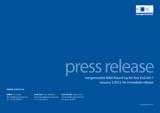 press release              mergermarket M&A Round-up for Year End 2011
                                                                                                            January 3 2012, for immediate release
PRESS CONTACTS

EMEA: Flora Wilke		             Americas: Dara Silverstein		         Asia-Pacific: Michel Chau
flora.wilke@mergermarket.com	   dara.silverstein@mergermarket.com	   michel.chau@mergermarket.com
Tel: +44 207 059 6348		         Tel: +1 646 3783118		                Tel: +852 2158 9706


                                                                                                                                       www.mergermarket.com
 