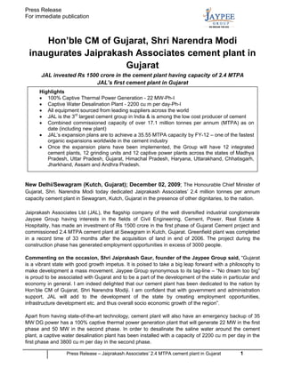 Press Release
For immediate publication



     Hon’ble CM of Gujarat, Shri Narendra Modi
 inaugurates Jaiprakash Associates cement plant in
                      Gujarat
       JAL invested Rs 1500 crore in the cement plant having capacity of 2.4 MTPA
                          JAL’s first cement plant in Gujarat
      Highlights
      • 100% Captive Thermal Power Generation - 22 MW-Ph-I
      • Captive Water Desalination Plant - 2200 cu m per day-Ph-I
      • All equipment sourced from leading suppliers across the world
      • JAL is the 3rd largest cement group in India & is among the low cost producer of cement
      • Combined commissioned capacity of over 17.1 million tonnes per annum (MTPA) as on
         date (including new plant)
      • JAL’s expansion plans are to achieve a 35.55 MTPA capacity by FY-12 – one of the fastest
         organic expansions worldwide in the cement industry
      • Once the expansion plans have been implemented, the Group will have 12 integrated
         cement plants, 12 grinding units and 12 captive power plants across the states of Madhya
         Pradesh, Uttar Pradesh, Gujarat, Himachal Pradesh, Haryana, Uttarakhand, Chhatisgarh,
         Jharkhand, Assam and Andhra Pradesh.


New Delhi/Sewagram (Kutch, Gujarat); December 02, 2009; The Honourable Chief Minister of
Gujarat, Shri. Narendra Modi today dedicated Jaiprakash Associates’ 2.4 million tonnes per annum
capacity cement plant in Sewagram, Kutch, Gujarat in the presence of other dignitaries, to the nation.

Jaiprakash Associates Ltd (JAL), the flagship company of the well diversified industrial conglomerate
Jaypee Group having interests in the fields of Civil Engineering, Cement, Power, Real Estate &
Hospitality, has made an investment of Rs 1500 crore in the first phase of Gujarat Cement project and
commissioned 2.4 MTPA cement plant at Sewagram in Kutch, Gujarat. Greenfield plant was completed
in a record time of 33 months after the acquisition of land in end of 2006. The project during the
construction phase has generated employment opportunities in excess of 3000 people.

Commenting on the occasion, Shri Jaiprakash Gaur, founder of the Jaypee Group said, “Gujarat
is a vibrant state with good growth impetus. It is poised to take a big leap forward with a philosophy to
make development a mass movement. Jaypee Group synonymous to its tag-line – “No dream too big”
is proud to be associated with Gujarat and to be a part of the development of the state in particular and
economy in general. I am indeed delighted that our cement plant has been dedicated to the nation by
Hon’ble CM of Gujarat, Shri Narendra Modiji. I am confident that with government and administration
support, JAL will add to the development of the state by creating employment opportunities,
infrastructure development etc. and thus overall socio economic growth of the region”.

Apart from having state-of-the-art technology, cement plant will also have an emergency backup of 35
MW DG power has a 100% captive thermal power generation plant that will generate 22 MW in the first
phase and 50 MW in the second phase. In order to desalinate the saline water around the cement
plant, a captive water desalination plant has been installed with a capacity of 2200 cu m per day in the
first phase and 3800 cu m per day in the second phase.

                  Press Release – Jaiprakash Associates’ 2.4 MTPA cement plant in Gujarat       1
 