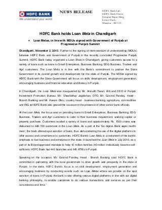 NEWS RELEASE HDFC Bank Ltd.
HDFC Bank House,
Senapati Bapat Marg,
Lower Parel,
Mumbai - 400 013.
HDFC Bank holds Loan Mela in Chandigarh
 Loan Melas, in line with MOUs signed with Government of Punjab at
Progressive Punjab Summit
Chandigarh, November 2, 2015: Further to the signing of memorandum of understanding (MOUs)
between HDFC Bank and Government of Punjab in the recently concluded Progressive Punjab
Summit, HDFC Bank today organised a Loan Mela in Chandigarh, giving customers access to a
variety of loans such as loans to Small Enterprises, Business Banking, EEG Business, Traders and
Agri customers. The Loan Mela is in line with the Bank's commitment to partner the State
Government in its overall growth and development for the state of Punjab. The MOUs signed by
HDFC Bank with the State Government will focus on skills development, employment generation,
encouraging business and financial education and literacy in Punjab.
In Chandigarh, the Loan Mela was inaugurated by Mr. Anirudh Tiwari, IAS and CEO of Punjab
Investment Promotion Bureau. Mr. Shashidhar Jagdishan, CFO, Mr. Govind Pandey, Head -
Branch Banking and Mr. Aseem Dhru, country head - business banking, agriculture, commodities
and RIG at HDFC Bank also graced the occasion in the presence of other senior bank officials.
At the Loan Mela, the focus was on providing loans to Small Enterprises, Business Banking, EEG
Business, Traders and Agri customers to cater to their business requirement, working capital or
property purchase. Customers availed a variety of loans and approximately Rs. 1500 crores was
disbursed to 600-700 customers in the Loan Mela. As a part of the 'Go digital..Bank aapki mutthi
mein', the bank offered spot sanction of loans, thus demonstrating the use of the digital platforms to
offer access and convenience to customers. HDFC Bank's Loan Mela is a testament of the bank's
emphasis to fuel business and enterprise in the state. It launched the Loan Mela in July 2010, as a
part of its Board-approved mandate to help 10 million families (40 million individuals) become self-
sufficient. HDFC Bank has 443 branches and 645 ATMs in Punjab.
Speaking on the occasion, Mr. Govind Pandey, Head - Branch Banking said “HDFC Bank is
committed in partnering with the local government to drive growth and prosperity in the state of
Punjab. In the state, HDFC Bank’s focus is on skill development, employment generation and
encouraging business by conducting events such as Loan Melas where we provide on the spot
sanction of loans. In Punjab, the bank is also offering various digital platforms, in line with our digital
banking philosophy, to enable customers to do various transactions and services as per their
convenience and time.”
 