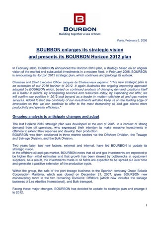 1
Paris, February 6, 2008
BOURBON enlarges its strategic vision
and presents its BOURBON Horizon 2012 plan
In February 2006, BOURBON announced the Horizon 2010 plan, a strategy based on an original
vision of the market and substantial investments in a modern fleet. In February 2008, BOURBON
is announcing its Horizon 2012 strategic plan, which continues and prolongs its outlook.
Chairman and Chief Executive Officer Jacques de Chateauvieux explains: "This new strategic plan is
an extension of our 2010 horizon to 2012. It again illustrates the ongoing improving approach
adopted by BOURBON which, based on continued analysis of changing demand, positions itself
as a leader in trends. By anticipating services and resources today, by expanding our offer, we
will confirm our position in 2012 and beyond as a leader in modern offshore oil and gas marine
services. Added to that, the continuity of our investments will also keep us on the leading edge of
innovation so that we can continue to offer to the most demanding oil and gas clients more
productivity and greater efficiency."
Ongoing analysis to anticipate changes and adapt
The last Horizon 2010 strategic plan was developed at the end of 2005, in a context of strong
demand from oil operators, who expressed their intention to make massive investments in
offshore to extend their reserves and develop their production.
BOURBON was then positioned in three marine sectors via the Offshore Division, the Towage
and Salvage Division, and the Bulk Division.
Two years later, two new factors, external and internal, have led BOURBON to update its
strategic vision.
In the offshore oil and gas market, BOURBON notes that oil and gas investments are expected to
be higher than initial estimates and that growth has been slowed by bottlenecks at equipment
suppliers. As a result, the investments made in oil fields are expected to be spread out over time
and generate a positive extension of the production cycle.
Within the group, the sale of the port towage business to the Spanish company Grupo Boluda
Corporación Marítima, which was closed on December 21, 2007, gives BOURBON new
maneuvering room in the two remaining Divisions: Offshore (which now includes the salvage
business of Les Abeilles International), and Bulk transport.
Facing these major changes, BOURBON has decided to update its strategic plan and enlarge it
to 2012.
 