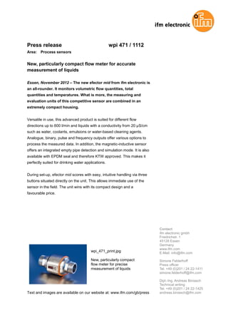 Press release wpi 471 / 1112
Area: Process sensors
New, particularly compact flow meter for accurate
measurement of liquids
Essen, November 2012 – The new efector mid from ifm electronic is
an all-rounder. It monitors volumetric flow quantities, total
quantities and temperatures. What is more, the measuring and
evaluation units of this competitive sensor are combined in an
extremely compact housing.
Versatile in use, this advanced product is suited for different flow
directions up to 600 l/min and liquids with a conductivity from 20 µS/cm
such as water, coolants, emulsions or water-based cleaning agents.
Analogue, binary, pulse and frequency outputs offer various options to
process the measured data. In addition, the magnetic-inductive sensor
offers an integrated empty pipe detection and simulation mode. It is also
available with EPDM seal and therefore KTW approved. This makes it
perfectly suited for drinking water applications.
During set-up, efector mid scores with easy, intuitive handling via three
buttons situated directly on the unit. This allows immediate use of the
sensor in the field. The unit wins with its compact design and a
favourable price.
wpi_471_print.jpg
New, particularly compact
flow meter for precise
measurement of liquids
Text and images are available on our website at: www.ifm.com/gb/press
Contact
ifm electronic gmbh
Friedrichstr. 1
45128 Essen
Germany
www.ifm.com
E-Mail: info@ifm.com
Simone Felderhoff
Press officer
Tel. +49 (0)201 / 24 22-1411
simone.felderhoff@ifm.com
Dipl.-Ing. Andreas Biniasch
Technical writing
Tel. +49 (0)201 / 24 22-1425
andreas.biniasch@ifm.com
 