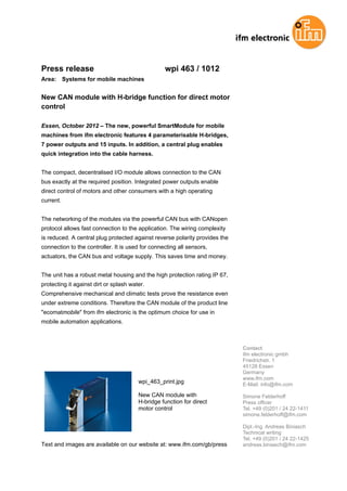 Press release                                     wpi 463 / 1012
Area: Systems for mobile machines


New CAN module with H-bridge function for direct motor
control

Essen, October 2012 – The new, powerful SmartModule for mobile
machines from ifm electronic features 4 parameterisable H-bridges,
7 power outputs and 15 inputs. In addition, a central plug enables
quick integration into the cable harness.


The compact, decentralised I/O module allows connection to the CAN
bus exactly at the required position. Integrated power outputs enable
direct control of motors and other consumers with a high operating
current.


The networking of the modules via the powerful CAN bus with CANopen
protocol allows fast connection to the application. The wiring complexity
is reduced. A central plug protected against reverse polarity provides the
connection to the controller. It is used for connecting all sensors,
actuators, the CAN bus and voltage supply. This saves time and money.


The unit has a robust metal housing and the high protection rating IP 67,
protecting it against dirt or splash water.
Comprehensive mechanical and climatic tests prove the resistance even
under extreme conditions. Therefore the CAN module of the product line
"ecomatmobile" from ifm electronic is the optimum choice for use in
mobile automation applications.



                                                                             Contact
                                                                             ifm electronic gmbh
                                                                             Friedrichstr. 1
                                                                             45128 Essen
                                                                             Germany
                                                                             www.ifm.com
                                        wpi_463_print.jpg                    E-Mail: info@ifm.com

                                        New CAN module with                  Simone Felderhoff
                                        H-bridge function for direct         Press officer
                                        motor control                        Tel. +49 (0)201 / 24 22-1411
                                                                             simone.felderhoff@ifm.com

                                                                             Dipl.-Ing. Andreas Biniasch
                                                                             Technical writing
                                                                             Tel. +49 (0)201 / 24 22-1425
Text and images are available on our website at: www.ifm.com/gb/press        andreas.biniasch@ifm.com
 