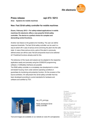 Press release wpi 473 / 0213
Area: Systems for mobile machines
New: Fast 32-bit safety controller for mobile machines
Essen, February 2013 – For safety-related applications in mobile
machines ifm electronic offers a new powerful 32-bit safety
controller. The device is a perfect choice for complex and
demanding control functions.
Another new feature is the graded error handling. The user can define
response thresholds. The fast 32-bit safety controller can be used in a
way to switch off in case of serious errors and bring the plant into the safe
state. In case of less serious errors, parts of the plant in previously
defined areas can still be used. Not all components have to be switched
off. Predefined functions already exist for this.
The behaviour of the inputs and outputs can be adapted to the respective
application easily and precisely using the CODESYS programming
software. 2 CANsafety interfaces are possible.
The R360 safety controller is a completely new development in a tried-
and-tested housing. Even under extreme operating conditions it
guarantees its monitoring and protection function. On the occasion of the
bauma exhibition, ifm will present this 32-bit safety controller that has
been developed according to current standards for hardware and
software and certified by TÜV.
wpi_473_print.jpg
Newly developed 32-bit
safety controller
Text and images are available on our website at: www.ifm.com/gb/press
Contact
ifm electronic gmbh
Friedrichstr. 1
45128 Essen
Germany
www.ifm.com
E-Mail: info@ifm.com
Simone Felderhoff
Press officer
Tel. +49 (0)201 / 24 22-1411
simone.felderhoff@ifm.com
Dipl.-Ing. Andreas Biniasch
Technical writing
Tel. +49 (0)201 / 24 22-1425
andreas.biniasch@ifm.com
 