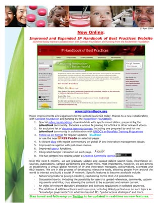25 April 2009

                                          Now Online:
Improved and Expanded IP Handbook of Best Practices Website
  launched today thanks to collaboration with Concept Foundation and funding from the Rockefeller Foundation




                                        www.ipHandbook.org
Major improvements and expansions to the website launched today, thanks to a new collaboration
with Concept Foundation and funding by the Rockefeller Foundation:
    1. Special video presentations, downloadable with synchronized slides, prepared by the
        ipHandbook community. Includes a unique & growing list of links to other relevant videos.
    2. An exclusive list of distance learning courses, including one prepared by and for the
        ipHandbook community in collaboration with UNIDO’s e-Biosafety Training Programme
    3. Follow us on Twitter for regular updates
        or use the new     RSS Feeds on selected pages
    4. A vibrant blog with expert commentary on global IP and innovation management issues.
    5. Improved navigation with pull-down menus.
    6. Improved search functions.
    7. Integrated Google translation on each page.
   8. The full content now shared under a Creative Commons license.

Over the next 6 months, we will gradually update and expand patent search tools, information re-
sources, publications, sample agreements and much more. Most importantly, however, we are aiming
at establishing a virtual global network of IP and innovation managers, policymakers, scientists and
R&D leaders. We are in the process of developing interactive tools, allowing people from around the
world to interact and build a social IP network. Specific features to become available include:
    -   Networking features (using LinkedIn), capitalizing on the Web 2.0 possibilities.
    -   Discussion boards, including the possibility for users to upload references, comments, upcom-
        ing events and links, thus allowing the content to be expanded and remain current.
    -   An index of relevant statutory protection and licensing regulations in selected countries.
    -   The addition of additional topics and resources, including Wiki-type features on such topics as
        “knowledge governance” (or what lies beyond IP), “global access strategies” and more.
Stay tuned and follow-up on Twitter to be updated in real-time on new features.
 