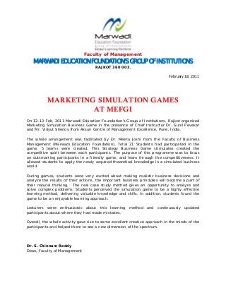  
Faculty of Management
MARWADI EDUCATION FOUNDATION’S GROUP OF INSTITUTIONS
RAJKOT 360 003. 
 
                            February 18, 2011 
MARKETING SIMULATION GAMES
AT MEFGI
On 12-13 Feb, 2011 Marwadi Education Foundation’s Group of Institutions, Rajkot organized
Marketing Simulation Business Game in the presence of Chief Instructor Dr. Sunil Pevekar
and Mr. Vidyut Shenoy from Aksun Centre of Management Excellence, Pune, India.
The whole arrangement was facilitated by Dr. Meeta Joshi from the Faculty of Business
Management (Marwadi Education Foundation). Total 21 Students had participated in the
game. 5 teams were created. This Strategy Business Game stimulates created the
competitive spirit between each participants. The purpose of this programme was to focus
on outsmarting participants in a friendly game, and learn through the competitiveness. It
allowed students to apply the newly acquired theoretical knowledge in a simulated business
world.
During games, students were very excited about making realistic business decisions and
analyze the results of their actions, the important business principles will become a part of
their natural thinking. The real case study method gives an opportunity to analyze and
solve complex problems. Students perceived the simulation game to be a highly effective
learning method, delivering valuable knowledge and skills. In addition, students found the
game to be an enjoyable learning approach.
Lecturers were enthusiastic about this learning method and continuously updated
participants about where they had made mistakes.
Overall, the whole activity gave rise to some excellent creative approach in the minds of the
participants and helped them to see a new dimension of the spectrum.
Dr. S. Chinnam Reddy
Dean, Faculty of Management
 