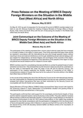 Press Release on the Meeting of BRICS Deputy
Foreign Ministers on the Situation in the Middle
East (West Africa) and North Africa
Moscow, May 22 2015
On May 22, 2015 as part of preparation for the annual VII summit of BRICS member-states to be
held on July 8-9, Moscow hosted the meeting of Deputy Ministers of Foreign Affairs of Brazil,
Russia, India, China and South Africa with the aim of discussing the situation in the Middle East
(West Asia) and North Africa.
Joint Communiqué on the Outcome of the Meeting of
BRICS Deputy Foreign Ministers on the Situation in the
Middle East (West Asia) and North Africa
Moscow, May 22, 2015
The participants of the meeting expressed their concern about internal crises that have emerged
in a number of states in the region in recent years. They firmly advocated that these crises should
be resolved in accordance with the international law and only through peaceful means, without
resorting to force and external interference and through establishing broad national dialogue with
due respect for independence, territorial integrity and sovereignty of the countries of the region.
The participants emphasized the legitimacy of the aspirations of the peoples of the region to enjoy
full political and social freedoms and for respect to human rights.
BRICS members stand for consolidating international efforts to combat the global threats of violent
extremism and terrorism. They stressed that counter-terrorism measures should be undertaken on
the firm basis of international law under the aegis of the UN and its Security Council. The
participants of the meeting supported the Russian initiative of conducting at the UNSC a
comprehensive analysis of causes that have led to the outburst of terrorist activity in the Middle
East (West Asia) and North Africa.
In the course of the meeting the role of the UN Security Council as the international body bearing
the main responsibility for maintaining international peace and security was underlined. It was also
stressed that military interventions that have not been authorized by the Security Council are
incompatible with the UN Charter and unacceptable.
Deputy Ministers of Foreign Affaires of BRICS states expressed their deep concern with regard to
the continuing violence in Syria, deterioration of humanitarian situation and growing threat of
international terrorism and extremism in that country.
The participants confirmed their solid support for the sovereignty and territorial integrity of Syria
and the need for a peaceful solution, led by the Syrians, to the conflict. They also called for renewed
efforts towards a political and diplomatic solution in Syria through a broad dialogue on the basis of
the Geneva Communiqué of June 30, 2012 without preconditions. In this regard they positively
assessed the inter-Syrian consultations with the participation of delegations from the Government
of Syria and opposition groups, held in Moscow in January and April 2015 as well as the efforts of
the Special Envoy of the UN Secretary General Staffan de Mistura aimed at the resumption of
Geneva process.
 