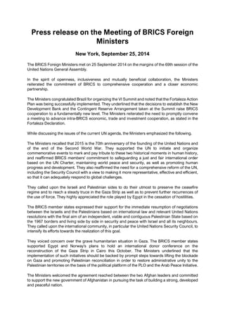 Press release on the Meeting of BRICS Foreign
Ministers
New York, September 25, 2014
The BRICS Foreign Ministers met on 25 September 2014 on the margins of the 69th session of the
United Nations General Assembly.
In the spirit of openness, inclusiveness and mutually beneficial collaboration, the Ministers
reiterated the commitment of BRICS to comprehensive cooperation and a closer economic
partnership.
The Ministers congratulated Brazil for organizing the VI Summit and noted that the Fortaleza Action
Plan was being successfully implemented. They underlined that the decisions to establish the New
Development Bank and the Contingent Reserve Arrangement taken at the Summit raise BRICS
cooperation to a fundamentally new level. The Ministers reiterated the need to promptly convene
a meeting to advance intra-BRICS economic, trade and investment cooperation, as stated in the
Fortaleza Declaration.
While discussing the issues of the current UN agenda, the Ministers emphasized the following.
The Ministers recalled that 2015 is the 70th anniversary of the founding of the United Nations and
of the end of the Second World War. They supported the UN to initiate and organize
commemorative events to mark and pay tribute to these two historical moments in human history,
and reaffirmed BRICS members' commitment to safeguarding a just and fair international order
based on the UN Charter, maintaining world peace and security, as well as promoting human
progress and development. They also reaffirmed the need for a comprehensive reform of the UN,
including the Security Council with a view to making it more representative, effective and efficient,
so that it can adequately respond to global challenges.
They called upon the Israeli and Palestinian sides to do their utmost to preserve the ceasefire
regime and to reach a steady truce in the Gaza Strip as well as to prevent further recurrences of
the use of force. They highly appreciated the role played by Egypt in the cessation of hostilities.
The BRICS member states expressed their support for the immediate resumption of negotiations
between the Israelis and the Palestinians based on international law and relevant United Nations
resolutions with the final aim of an independent, viable and contiguous Palestinian State based on
the 1967 borders and living side by side in security and peace with Israel and all its neighbours.
They called upon the international community, in particular the United Nations Security Council, to
intensify its efforts towards the realization of this goal.
They voiced concern over the grave humanitarian situation in Gaza. The BRICS member states
supported Egypt and Norway's plans to hold an international donor conference on the
reconstruction of the Gaza Strip in Cairo this October. The Ministers underlined that the
implementation of such initiatives should be backed by prompt steps towards lifting the blockade
on Gaza and promoting Palestinian reconciliation in order to restore administrative unity to the
Palestinian territories on the basis of the political platform of the PLO and the Arab Peace Initiative.
The Ministers welcomed the agreement reached between the two Afghan leaders and committed
to support the new government of Afghanistan in pursuing the task of building a strong, developed
and peaceful nation.
 